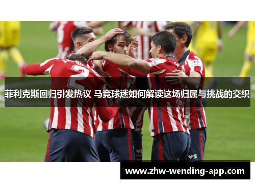 菲利克斯回归引发热议 马竞球迷如何解读这场归属与挑战的交织