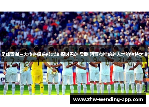 足球青训三大传奇俱乐部比较 探讨巴萨 曼联 阿贾克斯培养人才的独特之道