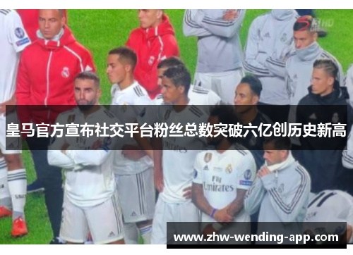 皇马官方宣布社交平台粉丝总数突破六亿创历史新高