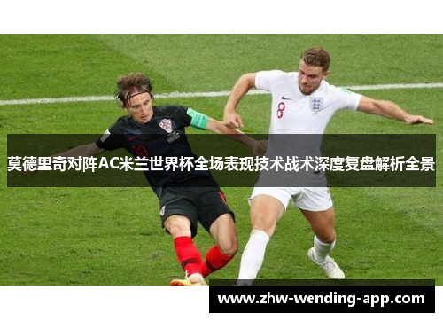 莫德里奇对阵AC米兰世界杯全场表现技术战术深度复盘解析全景 莫德里奇对阵AC米兰世界杯全场表现技术战术深度复盘解析全景