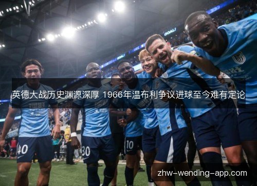 英德大战历史渊源深厚 1966年温布利争议进球至今难有定论